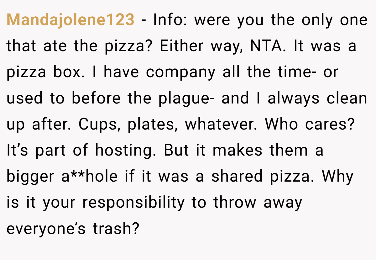 Mandajolene123 − Info: were you the only one that ate the pizza? Either way, NTA. It was a pizza box. I have company all the time- or used to before the plague- and I always clean up after. Cups, plates, whatever. Who cares? It’s part of hosting. But it makes them a bigger a**hole if it was a shared pizza. Why is it your responsibility to throw away everyone’s trash?