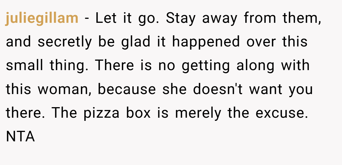 juliegillam − Let it go. Stay away from them, and secretly be glad it happened over this small thing. There is no getting along with this woman, because she doesn't want you there. The pizza box is merely the excuse. NTA