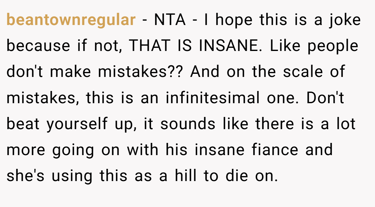 beantownregular − NTA - I hope this is a joke because if not, THAT IS INSANE. Like people don't make mistakes?? And on the scale of mistakes, this is an infinitesimal one. Don't beat yourself up, it sounds like there is a lot more going on with his insane fiance and she's using this as a hill to die on.