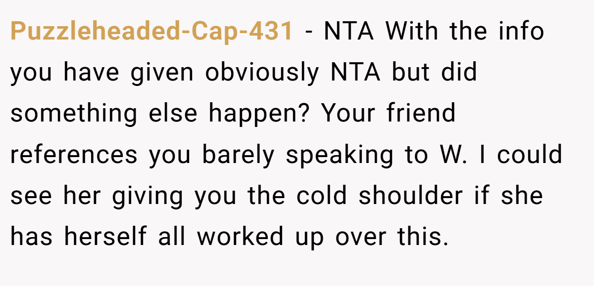 Puzzleheaded-Cap-431 − NTA With the info you have given obviously NTA but did something else happen? Your friend references you barely speaking to W. I could see her giving you the cold shoulder if she has herself all worked up over this.