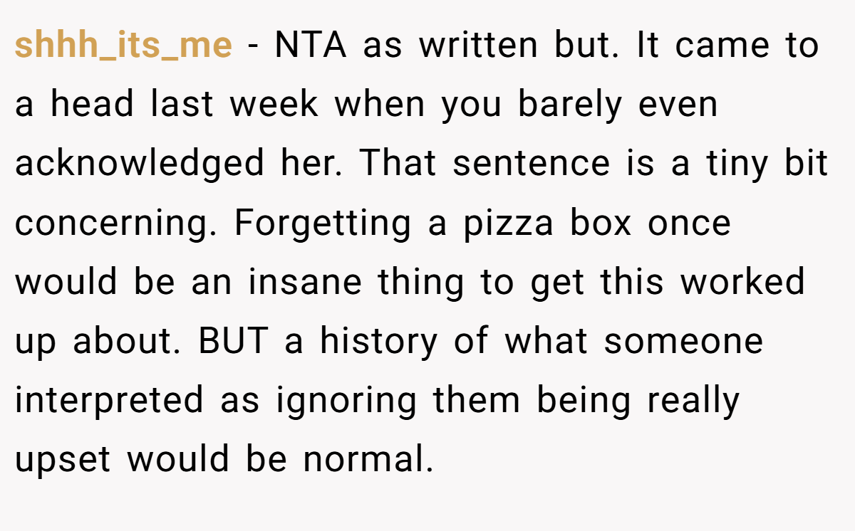 shhh_its_me − NTA as written but. It came to a head last week when you barely even acknowledged her. That sentence is a tiny bit concerning. Forgetting a pizza box once would be an insane thing to get this worked up about. BUT a history of what someone interpreted as ignoring them being really upset would be normal.