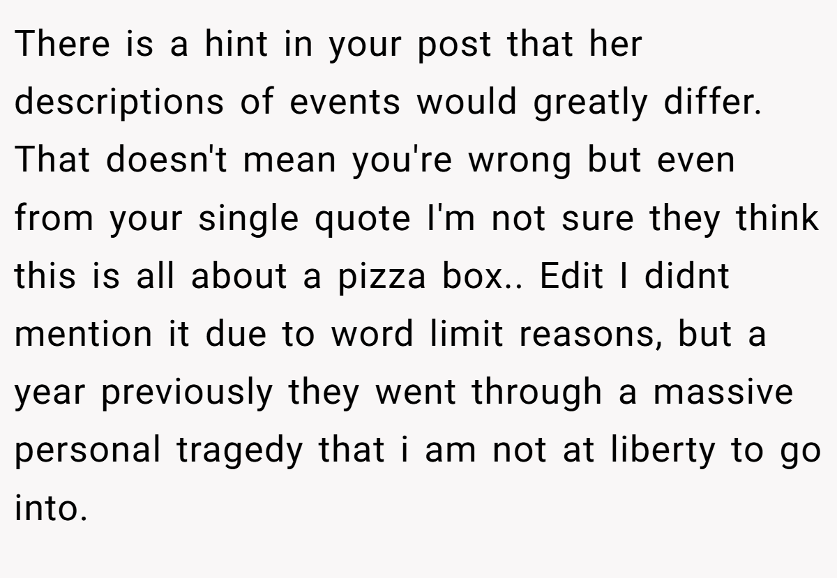 There is a hint in your post that her descriptions of events would greatly differ. That doesn't mean you're wrong but even from your single quote I'm not sure they think this is all about a pizza box.. Edit I didnt mention it due to word limit reasons, but a year previously they went through a massive personal tragedy that i am not at liberty to go into.