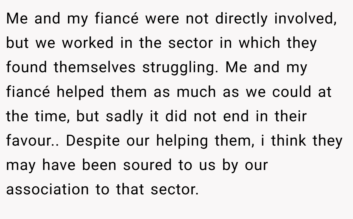 Me and my fiancé were not directly involved, but we worked in the sector in which they found themselves struggling. Me and my fiancé helped them as much as we could at the time, but sadly it did not end in their favour.. Despite our helping them, i think they may have been soured to us by our association to that sector.