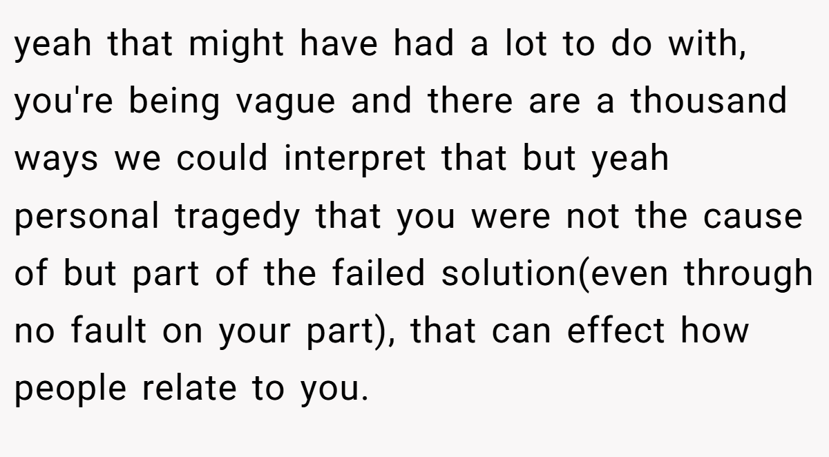 yeah that might have had a lot to do with, you're being vague and there are a thousand ways we could interpret that but yeah personal tragedy that you were not the cause of but part of the failed solution(even through no fault on your part), that can effect how people relate to you.