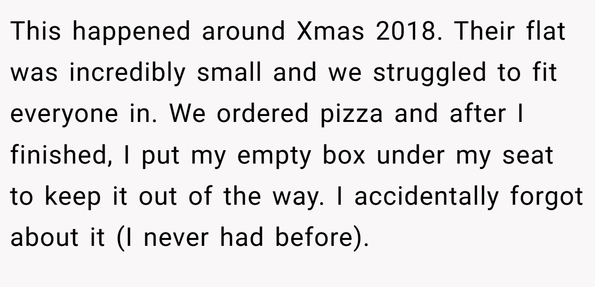 This happened around Xmas 2018. Their flat was incredibly small and we struggled to fit everyone in. We ordered pizza and after I finished, I put my empty box under my seat to keep it out of the way. I accidentally forgot about it (I never had before).