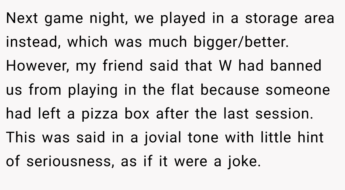 Next game night, we played in a storage area instead, which was much bigger/better. However, my friend said that W had banned us from playing in the flat because someone had left a pizza box after the last session. This was said in a jovial tone with little hint of seriousness, as if it were a joke.