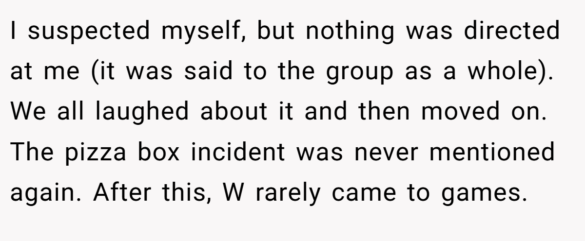 I suspected myself, but nothing was directed at me (it was said to the group as a whole). We all laughed about it and then moved on. The pizza box incident was never mentioned again. After this, W rarely came to games.