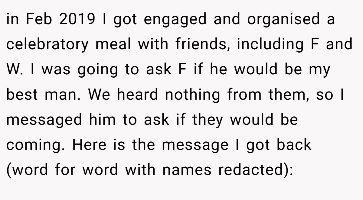 in Feb 2019 I got engaged and organised a celebratory meal with friends, including F and W. I was going to ask F if he would be my best man. We heard nothing from them, so I messaged him to ask if they would be coming. Here is the message I got back (word for word with names redacted):