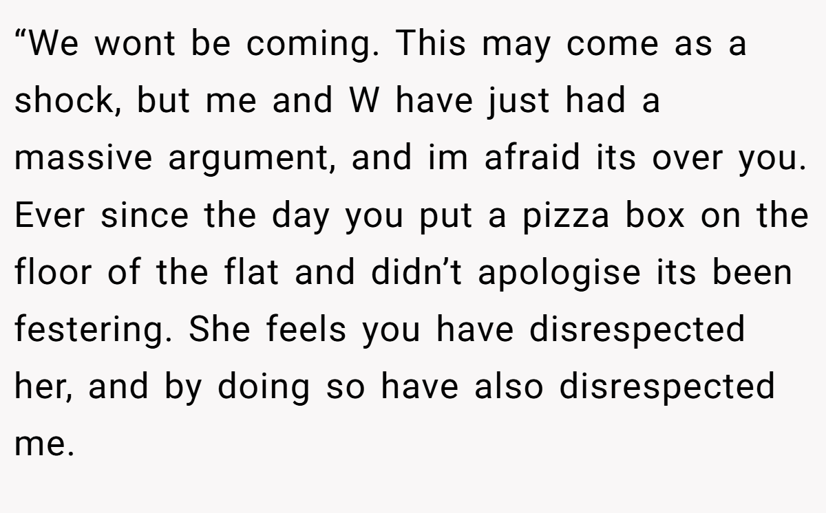 “We wont be coming. This may come as a shock, but me and W have just had a massive argument, and im afraid its over you. Ever since the day you put a pizza box on the floor of the flat and didn’t apologise its been festering. She feels you have disrespected her, and by doing so have also disrespected me.