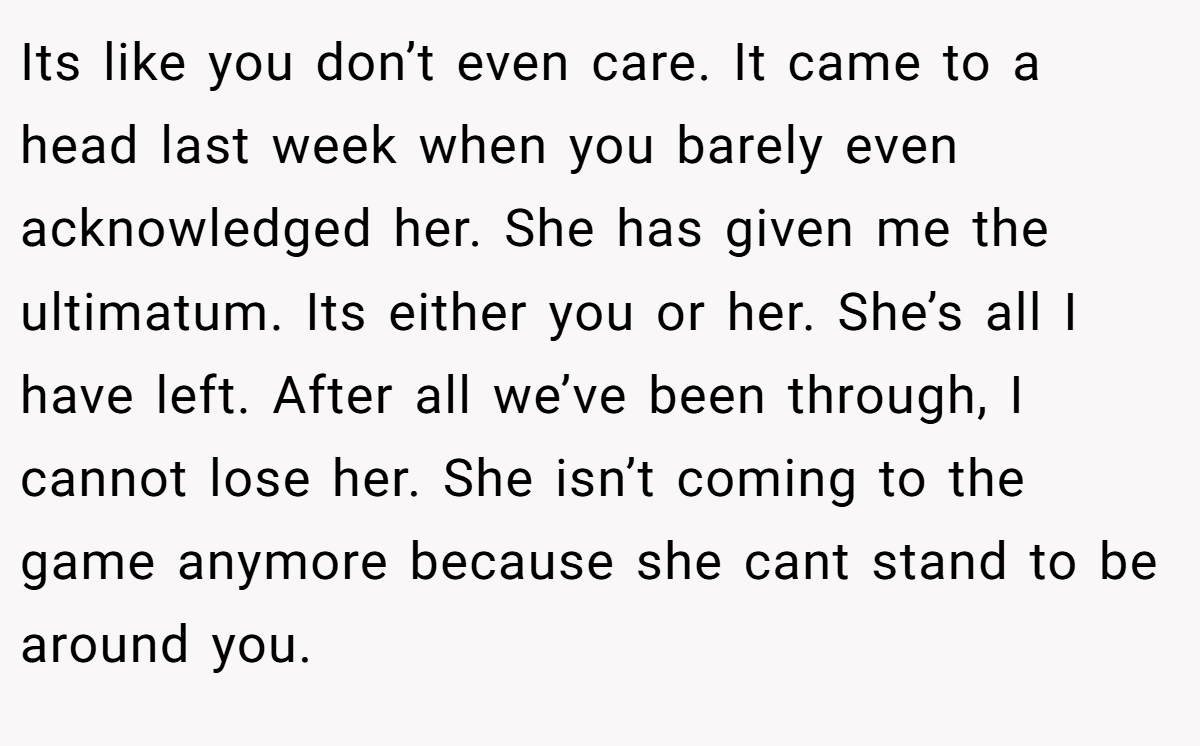 Its like you don’t even care. It came to a head last week when you barely even acknowledged her. She has given me the ultimatum. Its either you or her. She’s all I have left. After all we’ve been through, I cannot lose her. She isn’t coming to the game anymore because she cant stand to be around you.