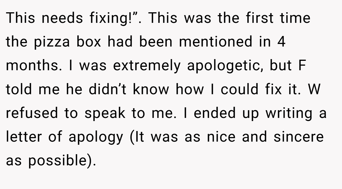 This needs fixing!”. This was the first time the pizza box had been mentioned in 4 months. I was extremely apologetic, but F told me he didn’t know how I could fix it. W refused to speak to me. I ended up writing a letter of apology (It was as nice and sincere as possible).