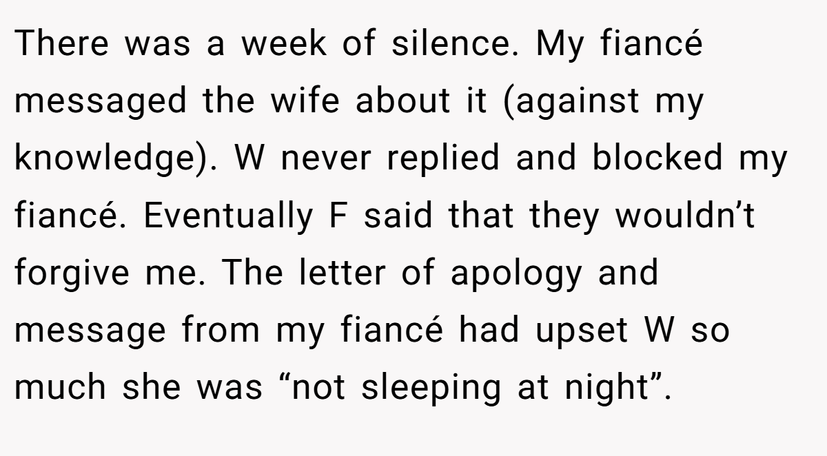 There was a week of silence. My fiancé messaged the wife about it (against my knowledge). W never replied and blocked my fiancé. Eventually F said that they wouldn’t forgive me. The letter of apology and message from my fiancé had upset W so much she was “not sleeping at night”.