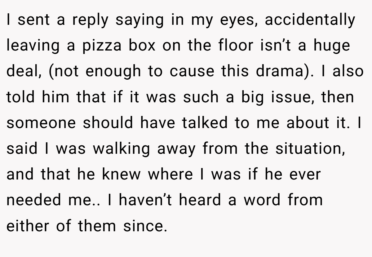 I sent a reply saying in my eyes, accidentally leaving a pizza box on the floor isn’t a huge deal, (not enough to cause this drama). I also told him that if it was such a big issue, then someone should have talked to me about it. I said I was walking away from the situation, and that he knew where I was if he ever needed me.. I haven’t heard a word from either of them since.