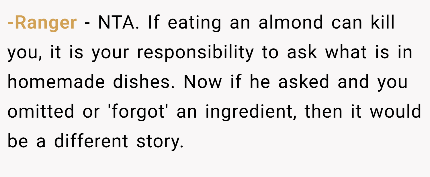 -Ranger − NTA. If eating an almond can kill you, it is your responsibility to ask what is in homemade dishes. Now if he asked and you omitted or 'forgot' an ingredient, then it would be a different story.