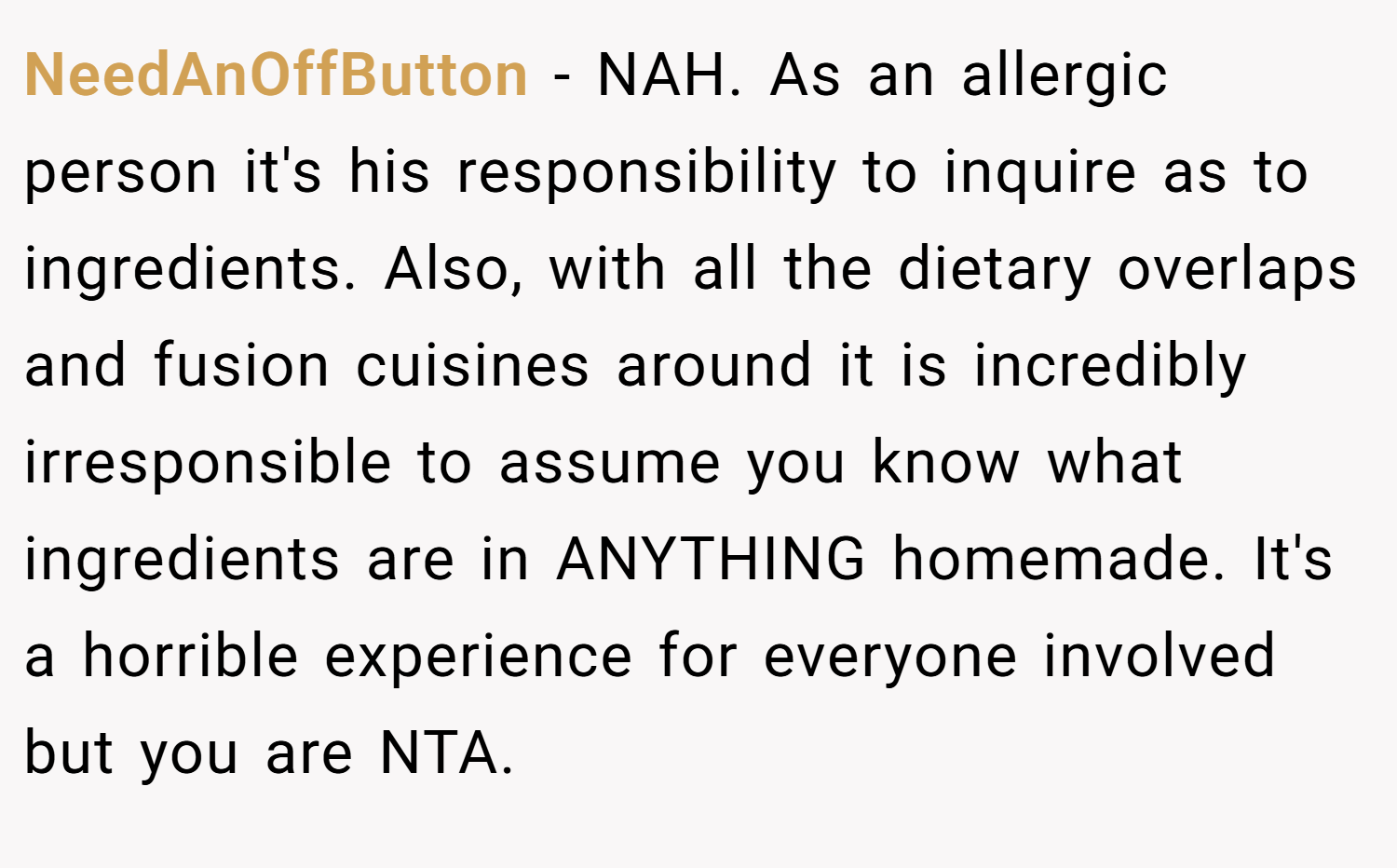 NeedAnOffButton − NAH. As an allergic person it's his responsibility to inquire as to ingredients. Also, with all the dietary overlaps and fusion cuisines around it is incredibly irresponsible to assume you know what ingredients are in ANYTHING homemade. It's a horrible experience for everyone involved but you are NTA.