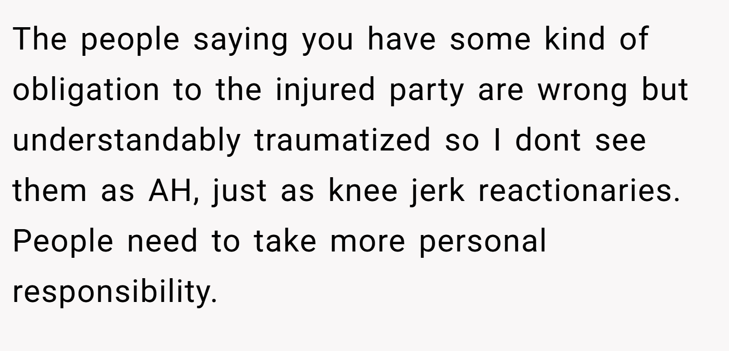 The people saying you have some kind of obligation to the injured party are wrong but understandably traumatized so I dont see them as AH, just as knee jerk reactionaries. People need to take more personal responsibility.