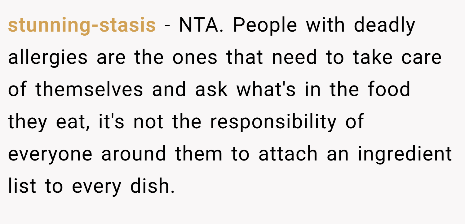 stunning-stasis − NTA. People with deadly allergies are the ones that need to take care of themselves and ask what's in the food they eat, it's not the responsibility of everyone around them to attach an ingredient list to every dish.