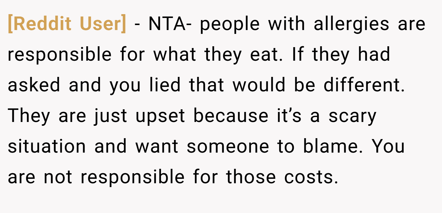 [Reddit User] − NTA- people with allergies are responsible for what they eat. If they had asked and you lied that would be different. They are just upset because it’s a scary situation and want someone to blame. You are not responsible for those costs.