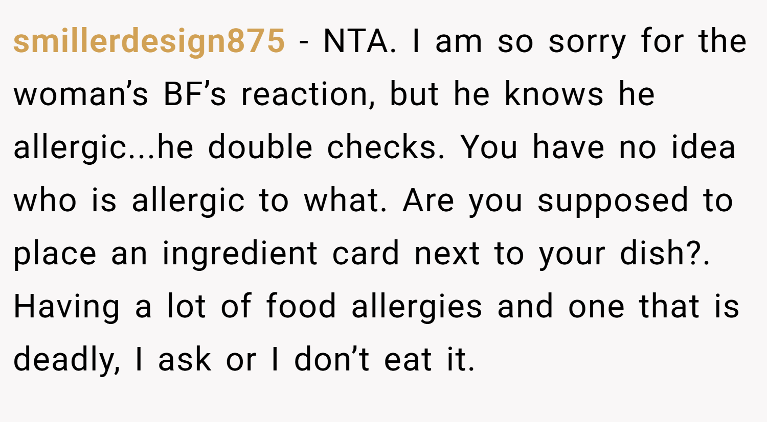 smillerdesign875 − NTA. I am so sorry for the woman’s BF’s reaction, but he knows he allergic...he double checks. You have no idea who is allergic to what. Are you supposed to place an ingredient card next to your dish?. Having a lot of food allergies and one that is deadly, I ask or I don’t eat it.