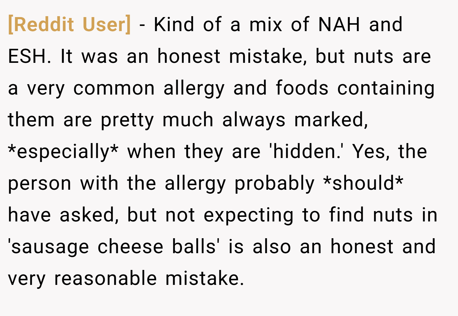 [Reddit User] − Kind of a mix of NAH and ESH. It was an honest mistake, but nuts are a very common allergy and foods containing them are pretty much always marked, *especially* when they are 'hidden.' Yes, the person with the allergy probably *should* have asked, but not expecting to find nuts in 'sausage cheese balls' is also an honest and very reasonable mistake.