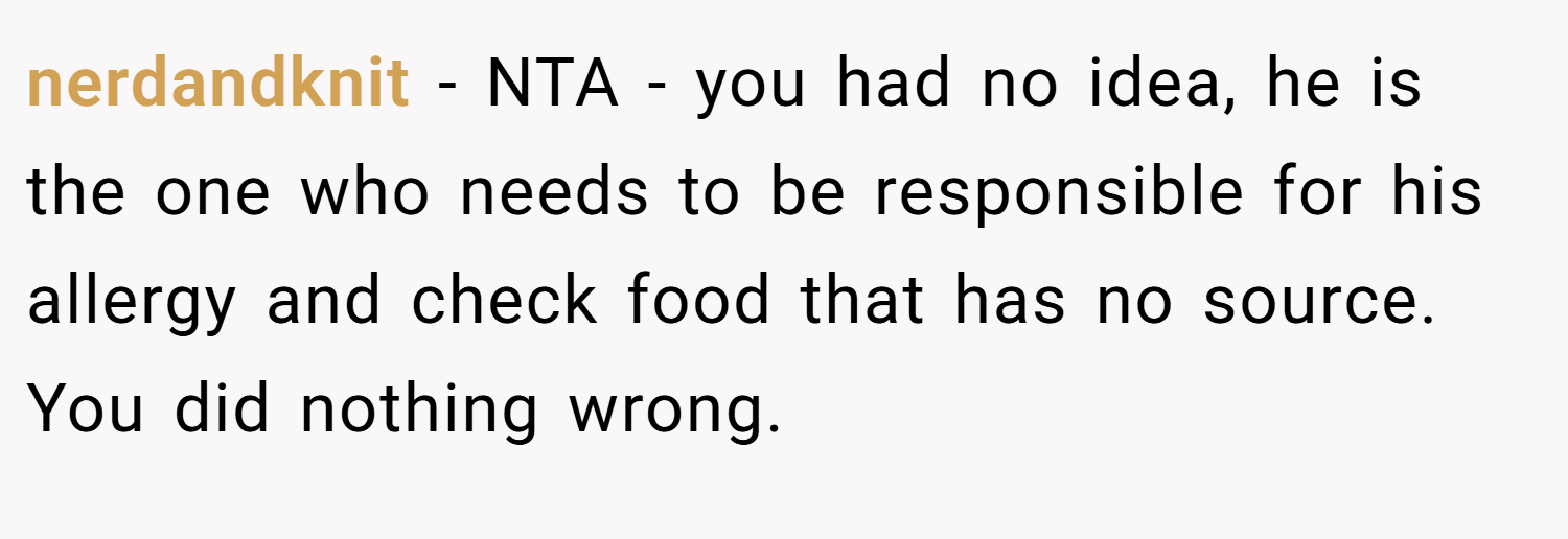 nerdandknit − NTA - you had no idea, he is the one who needs to be responsible for his allergy and check food that has no source. You did nothing wrong.