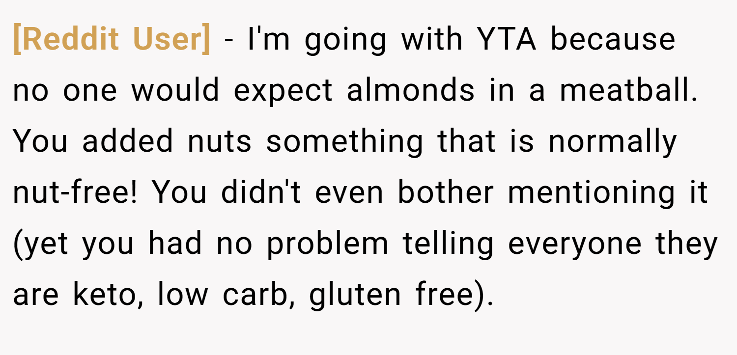 [Reddit User] − I'm going with YTA because no one would expect almonds in a meatball. You added nuts something that is normally nut-free! You didn't even bother mentioning it (yet you had no problem telling everyone they are keto, low carb, gluten free).