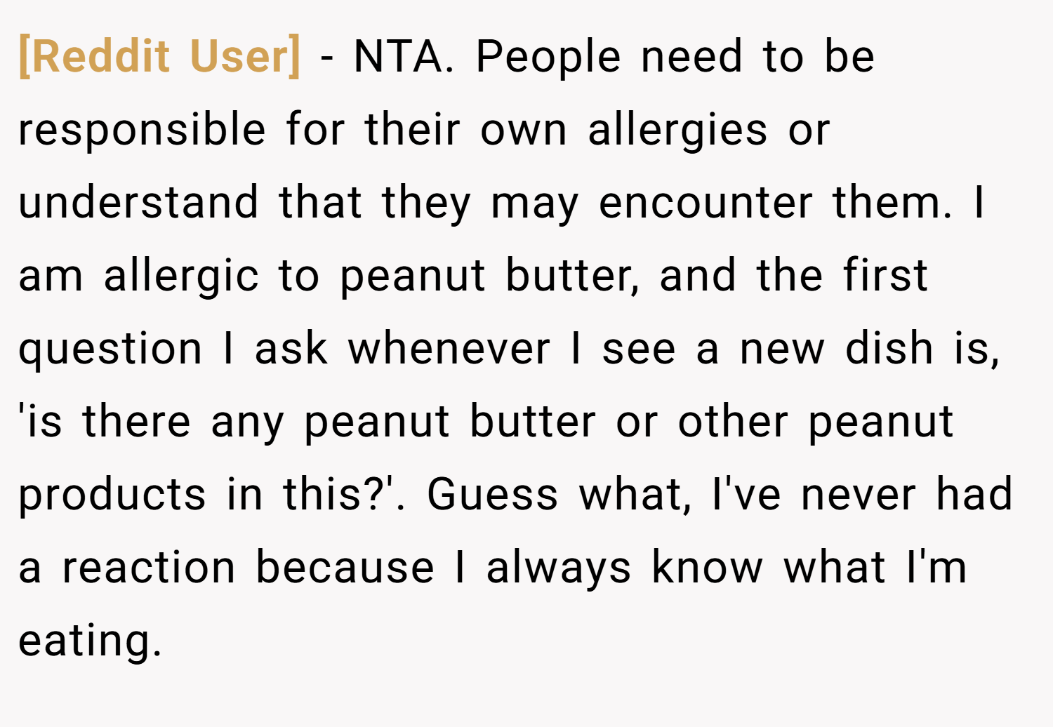[Reddit User] − NTA. People need to be responsible for their own allergies or understand that they may encounter them. I am allergic to peanut butter, and the first question I ask whenever I see a new dish is, 'is there any peanut butter or other peanut products in this?'. Guess what, I've never had a reaction because I always know what I'm eating.