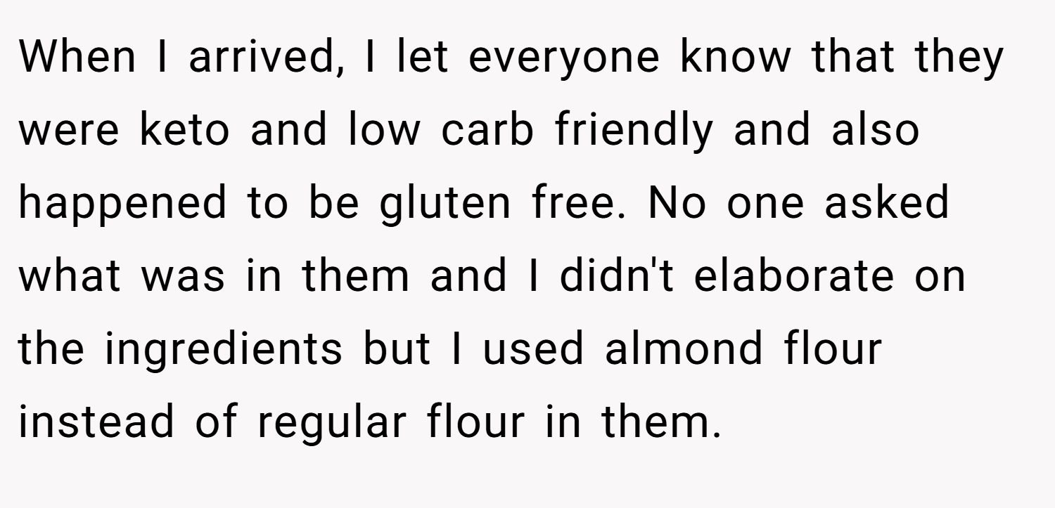 When I arrived, I let everyone know that they were keto and low carb friendly and also happened to be gluten free. No one asked what was in them and I didn't elaborate on the ingredients but I used almond flour instead of regular flour in them.
