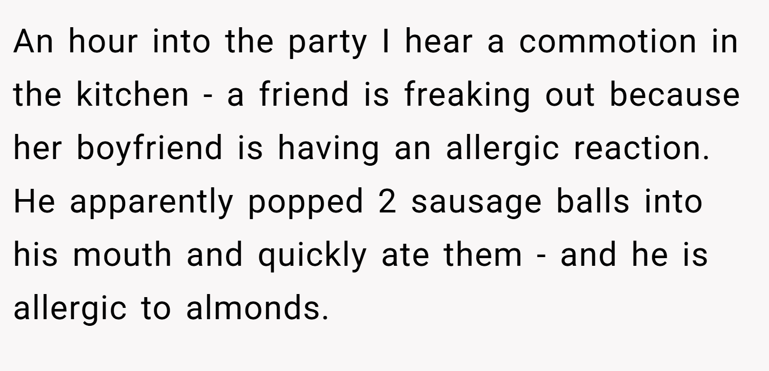 An hour into the party I hear a commotion in the kitchen - a friend is freaking out because her boyfriend is having an allergic reaction. He apparently popped 2 sausage balls into his mouth and quickly ate them - and he is allergic to almonds.
