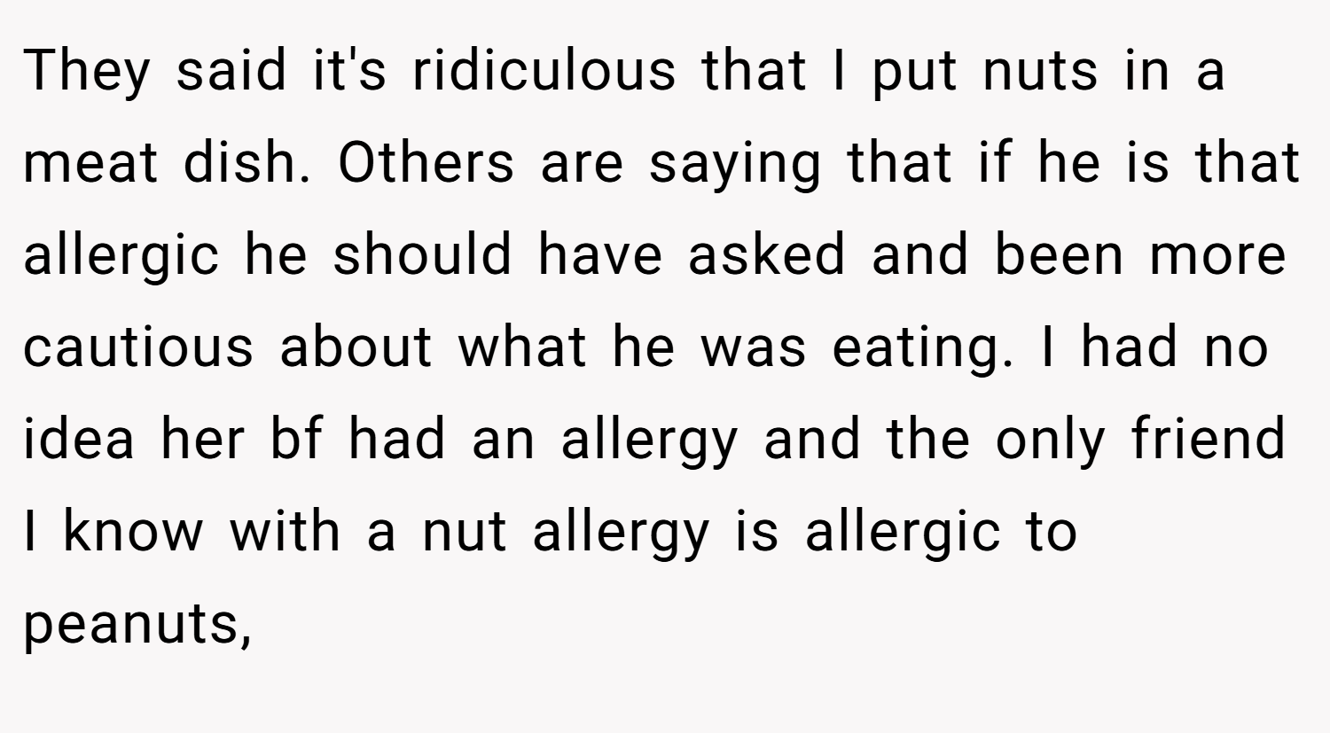 They said it's ridiculous that I put nuts in a meat dish. Others are saying that if he is that allergic he should have asked and been more cautious about what he was eating. I had no idea her bf had an allergy and the only friend I know with a nut allergy is allergic to peanuts,