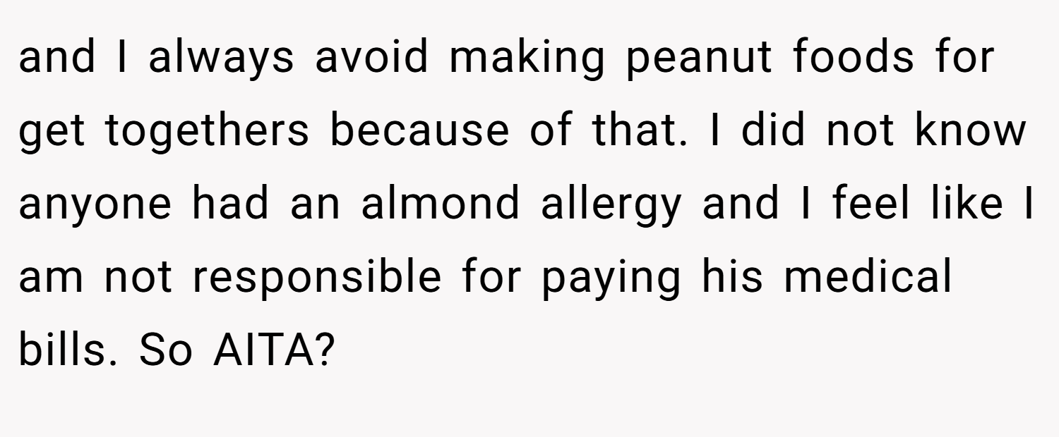 and I always avoid making peanut foods for get togethers because of that. I did not know anyone had an almond allergy and I feel like I am not responsible for paying his medical bills. So AITA?