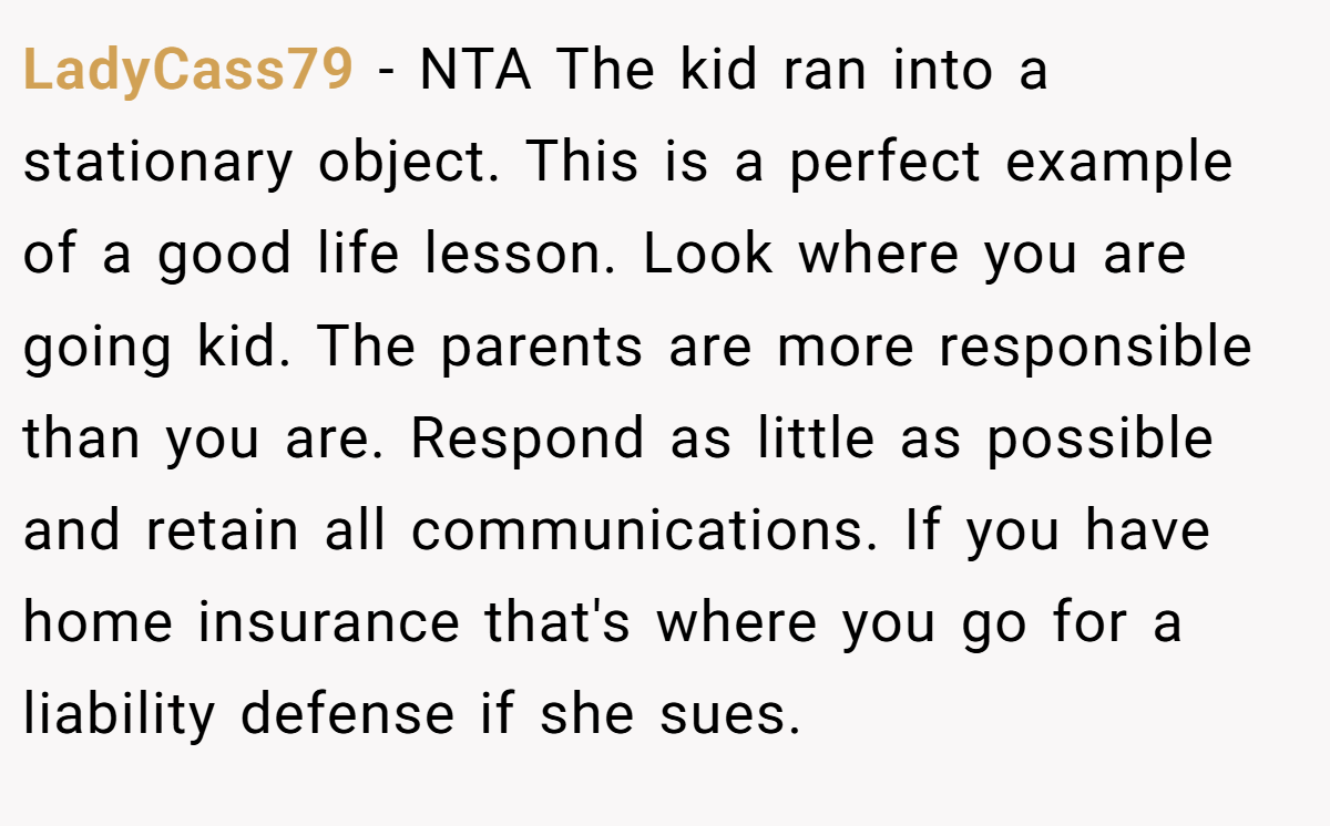 LadyCass79 − NTA The kid ran into a stationary object. This is a perfect example of a good life lesson. Look where you are going kid. The parents are more responsible than you are. Respond as little as possible and retain all communications. If you have home insurance that's where you go for a liability defense if she sues.