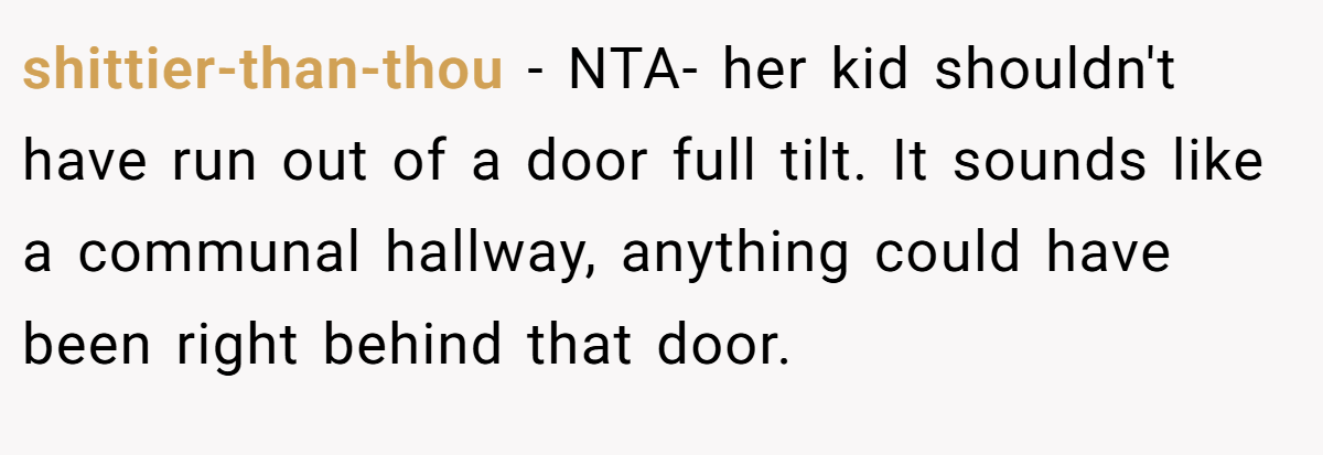 shittier-than-thou − NTA- her kid shouldn't have run out of a door full tilt. It sounds like a communal hallway, anything could have been right behind that door.