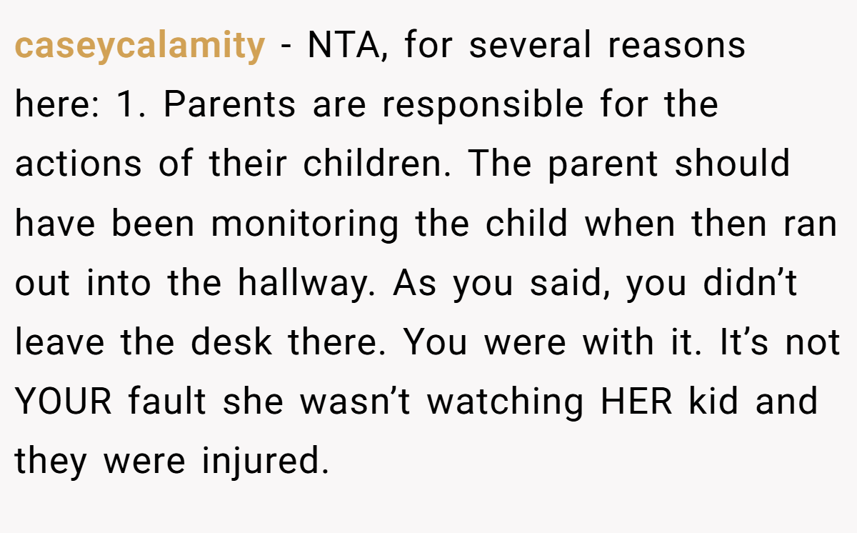 caseycalamity − NTA, for several reasons here: 1. Parents are responsible for the actions of their children. The parent should have been monitoring the child when then ran out into the hallway. As you said, you didn’t leave the desk there. You were with it. It’s not YOUR fault she wasn’t watching HER kid and they were injured.
