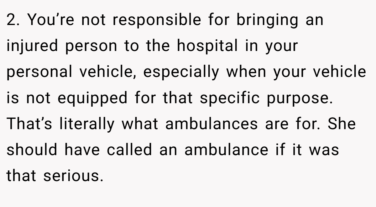 2. You’re not responsible for bringing an injured person to the hospital in your personal vehicle, especially when your vehicle is not equipped for that specific purpose. That’s literally what ambulances are for. She should have called an ambulance if it was that serious.