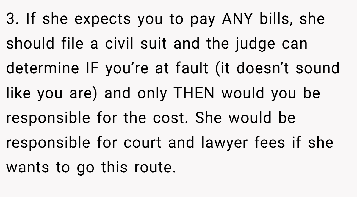 3. If she expects you to pay ANY bills, she should file a civil suit and the judge can determine IF you’re at fault (it doesn’t sound like you are) and only THEN would you be responsible for the cost. She would be responsible for court and lawyer fees if she wants to go this route.