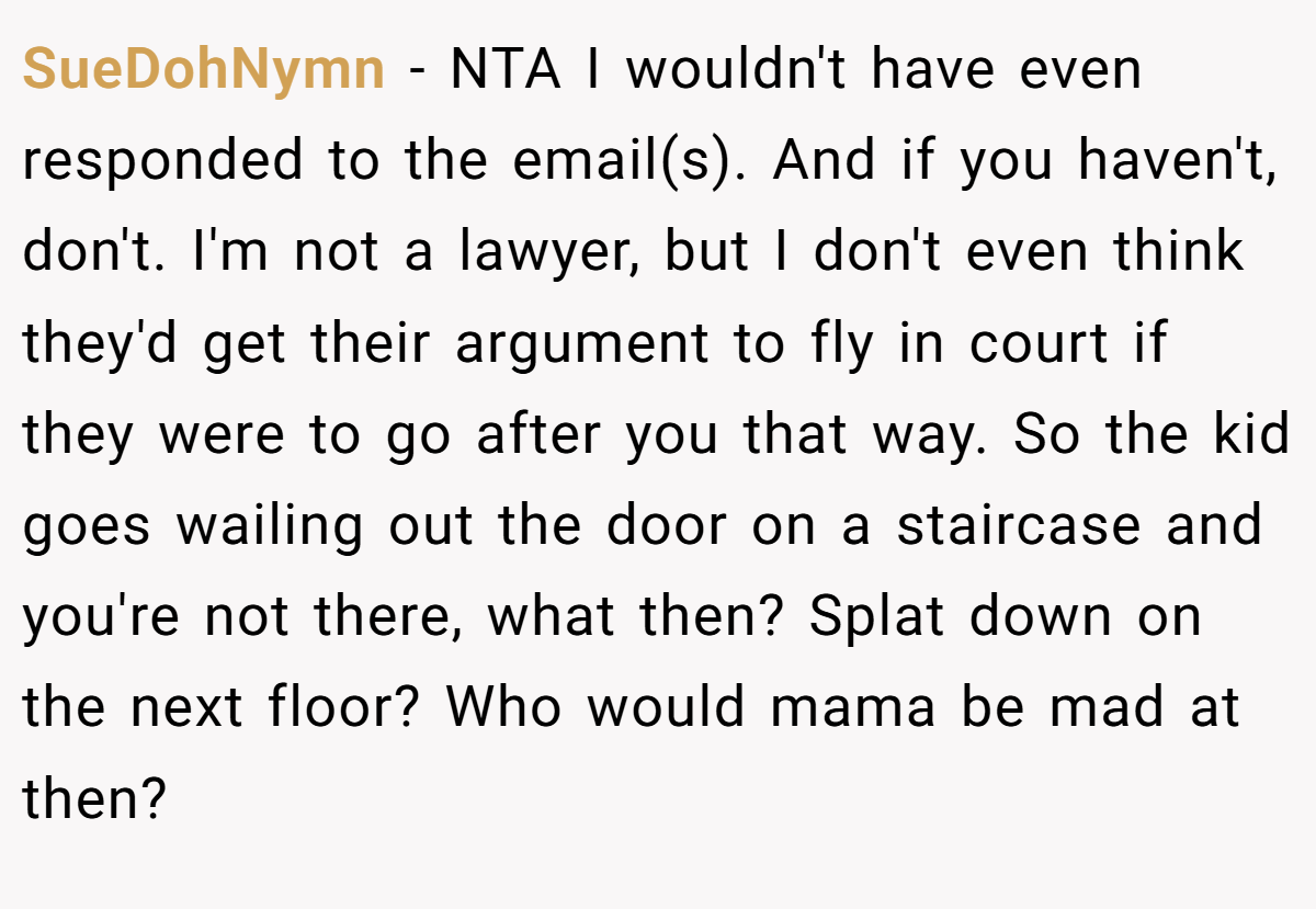 SueDohNymn − NTA I wouldn't have even responded to the email(s). And if you haven't, don't. I'm not a lawyer, but I don't even think they'd get their argument to fly in court if they were to go after you that way. So the kid goes wailing out the door on a staircase and you're not there, what then? Splat down on the next floor? Who would mama be mad at then?