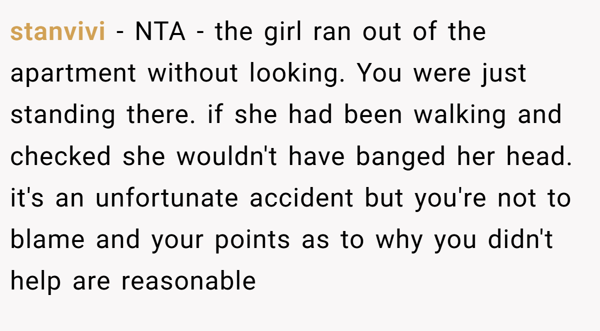 stanvivi − NTA - the girl ran out of the apartment without looking. You were just standing there. if she had been walking and checked she wouldn't have banged her head. it's an unfortunate accident but you're not to blame and your points as to why you didn't help are reasonable