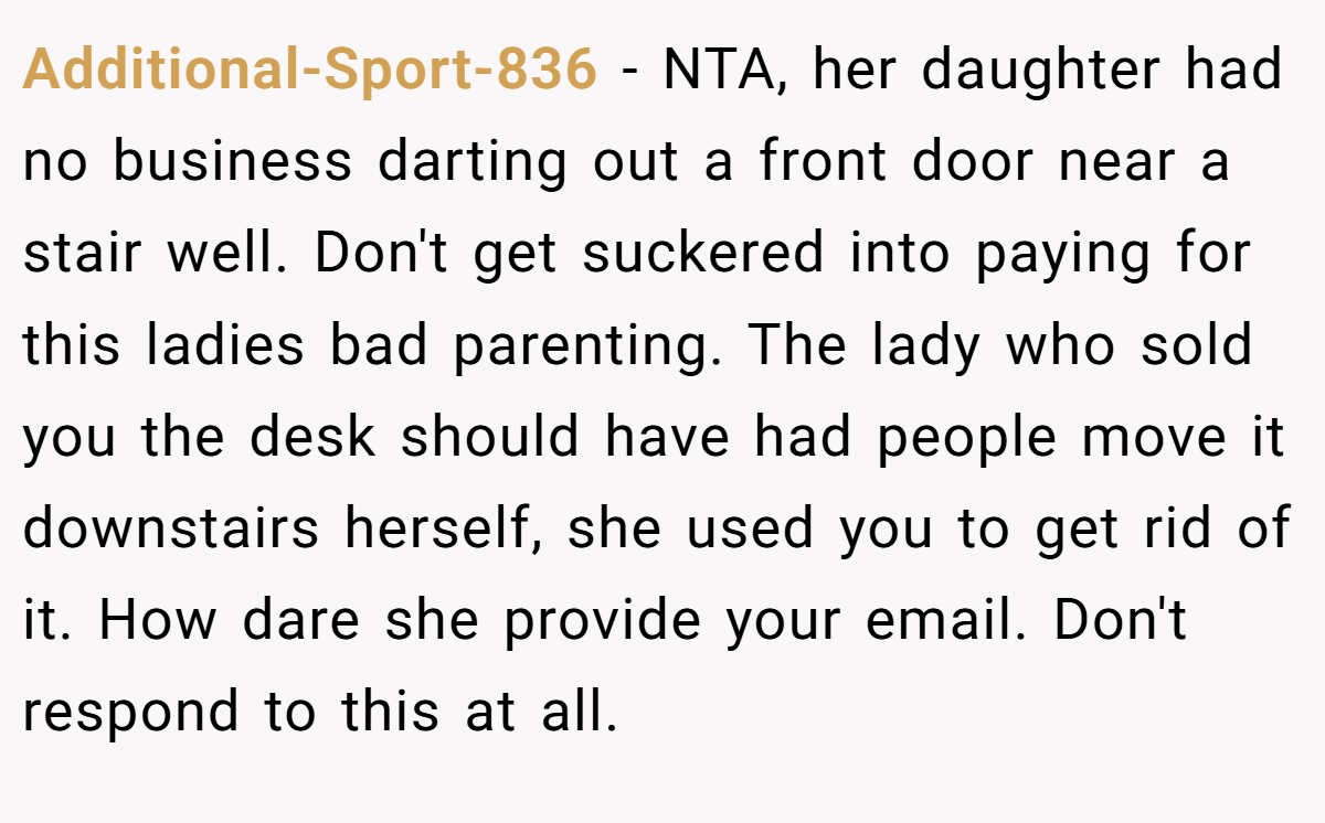 Additional-Sport-836 − NTA, her daughter had no business darting out a front door near a stair well. Don't get suckered into paying for this ladies bad parenting. The lady who sold you the desk should have had people move it downstairs herself, she used you to get rid of it. How dare she provide your email. Don't respond to this at all.