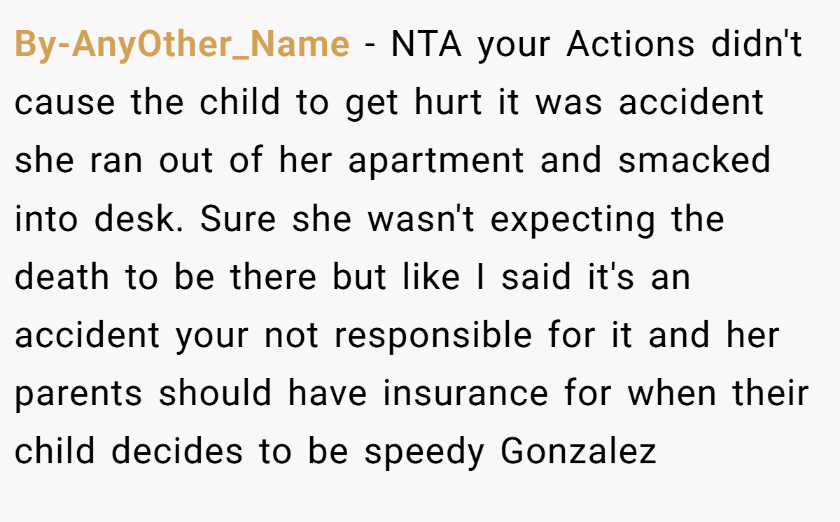 By-AnyOther_Name − NTA your Actions didn't cause the child to get hurt it was accident she ran out of her apartment and smacked into desk. Sure she wasn't expecting the death to be there but like I said it's an accident your not responsible for it and her parents should have insurance for when their child decides to be speedy Gonzalez