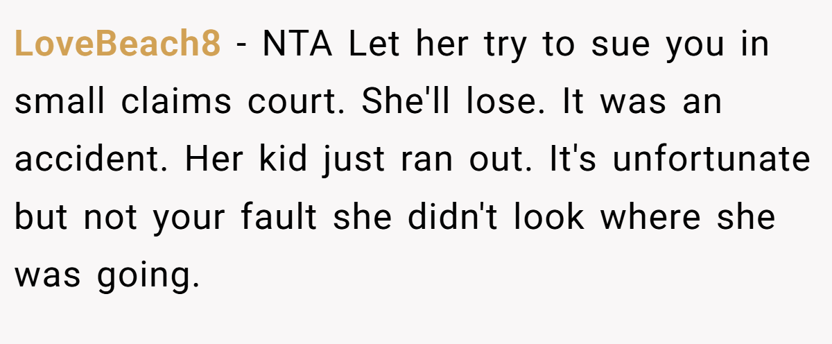 LoveBeach8 − NTA Let her try to sue you in small claims court. She'll lose. It was an accident. Her kid just ran out. It's unfortunate but not your fault she didn't look where she was going.