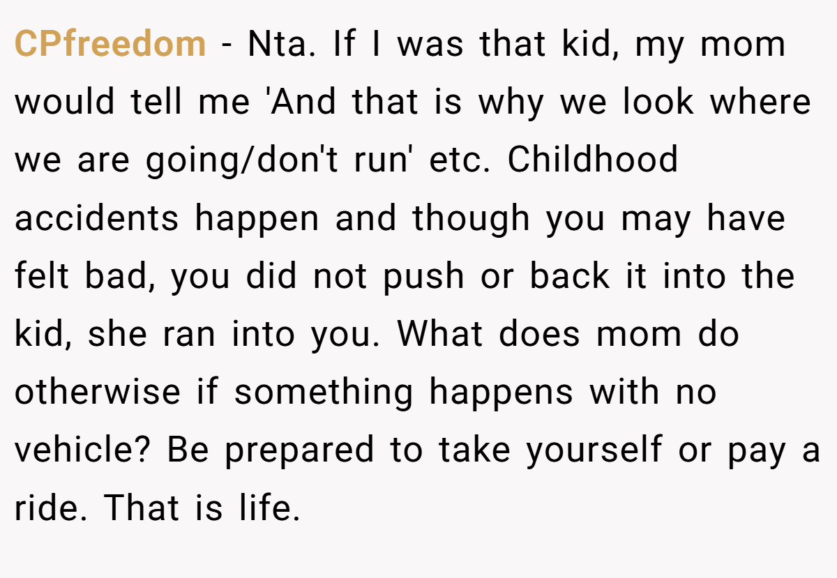 CPfreedom − Nta. If I was that kid, my mom would tell me 'And that is why we look where we are going/don't run' etc. Childhood accidents happen and though you may have felt bad, you did not push or back it into the kid, she ran into you. What does mom do otherwise if something happens with no vehicle? Be prepared to take yourself or pay a ride. That is life.