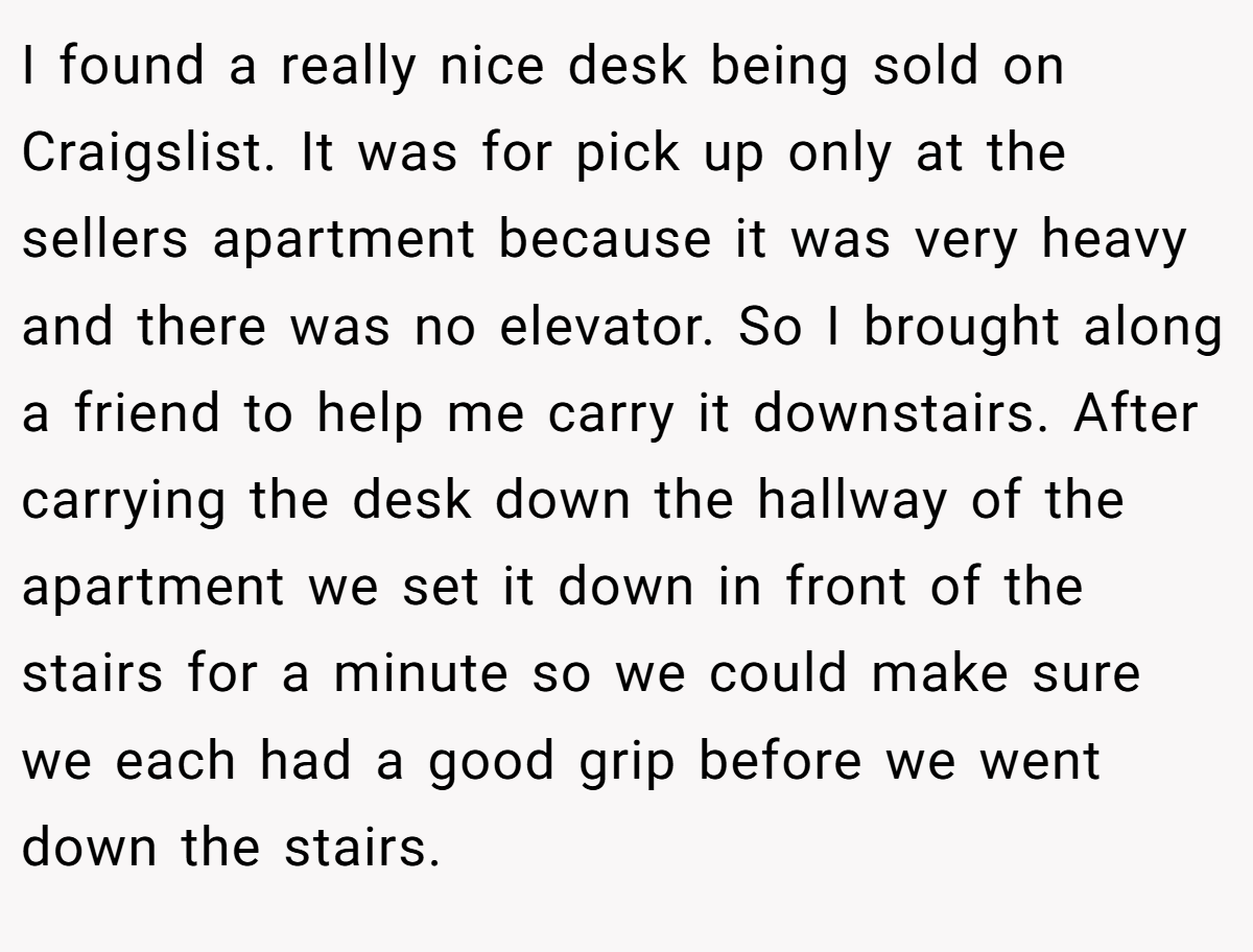 I found a really nice desk being sold on Craigslist. It was for pick up only at the sellers apartment because it was very heavy and there was no elevator. So I brought along a friend to help me carry it downstairs. After carrying the desk down the hallway of the apartment we set it down in front of the stairs for a minute so we could make sure we each had a good grip before we went down the stairs.