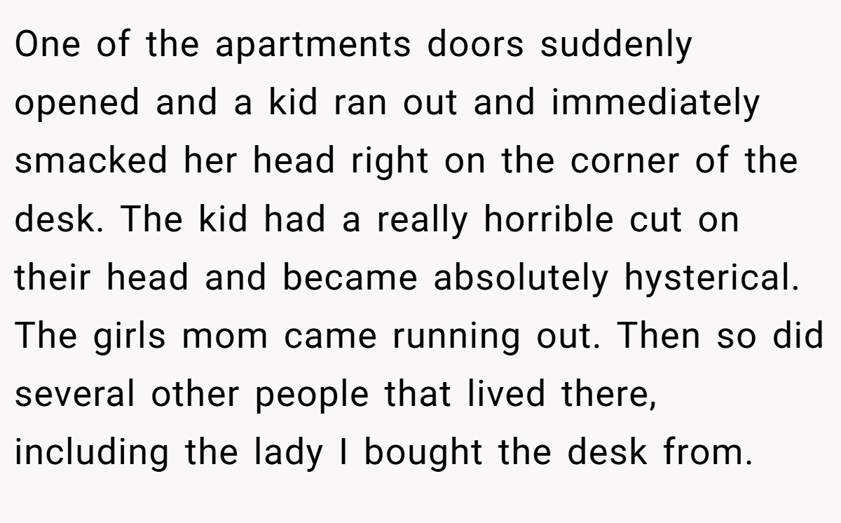 One of the apartments doors suddenly opened and a kid ran out and immediately smacked her head right on the corner of the desk. The kid had a really horrible cut on their head and became absolutely hysterical. The girls mom came running out. Then so did several other people that lived there, including the lady I bought the desk from.