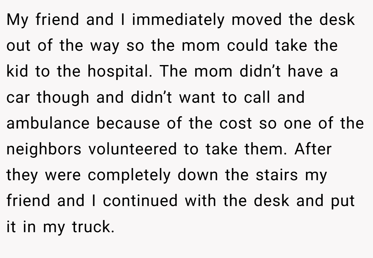 My friend and I immediately moved the desk out of the way so the mom could take the kid to the hospital. The mom didn’t have a car though and didn’t want to call and ambulance because of the cost so one of the neighbors volunteered to take them. After they were completely down the stairs my friend and I continued with the desk and put it in my truck.
