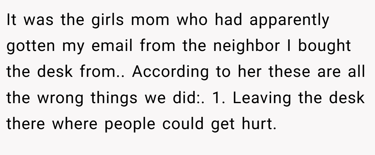 It was the girls mom who had apparently gotten my email from the neighbor I bought the desk from.. According to her these are all the wrong things we did:. 1. Leaving the desk there where people could get hurt.