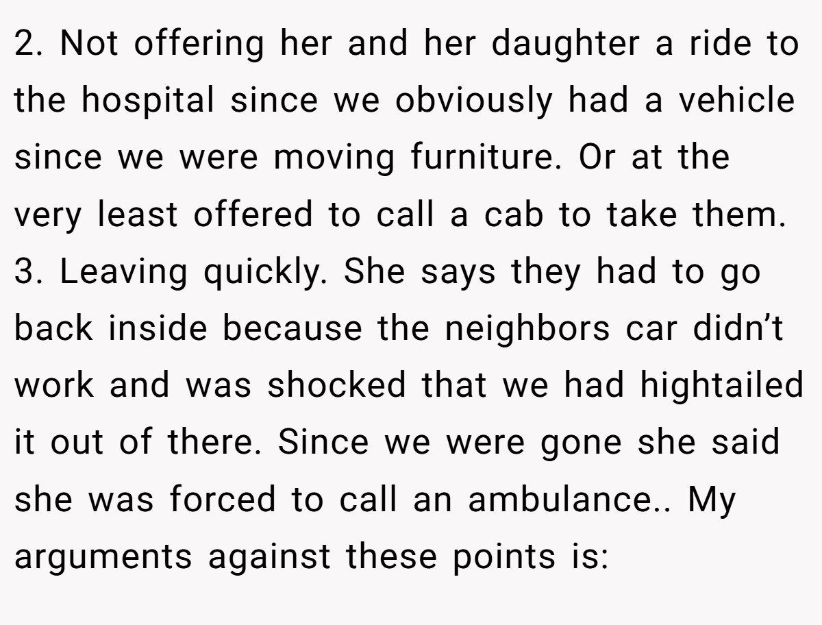 2. Not offering her and her daughter a ride to the hospital since we obviously had a vehicle since we were moving furniture. Or at the very least offered to call a cab to take them. 3. Leaving quickly. She says they had to go back inside because the neighbors car didn’t work and was shocked that we had hightailed it out of there. Since we were gone she said she was forced to call an ambulance.. My arguments against these points is:
