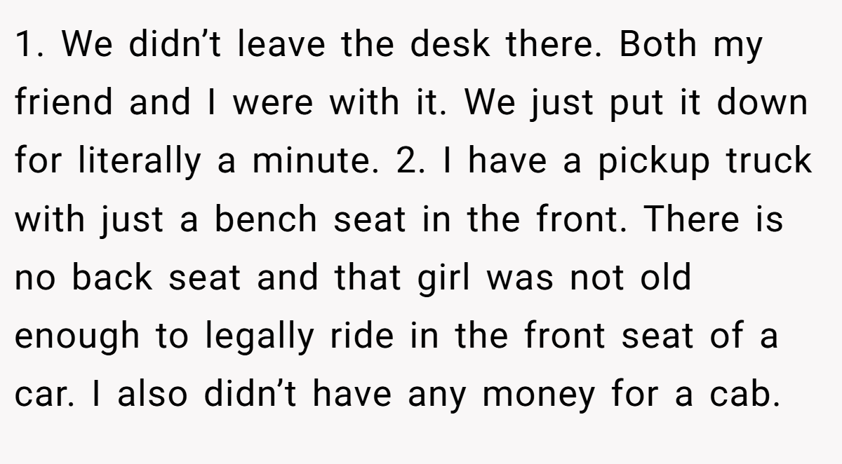 1. We didn’t leave the desk there. Both my friend and I were with it. We just put it down for literally a minute. 2. I have a pickup truck with just a bench seat in the front. There is no back seat and that girl was not old enough to legally ride in the front seat of a car. I also didn’t have any money for a cab.