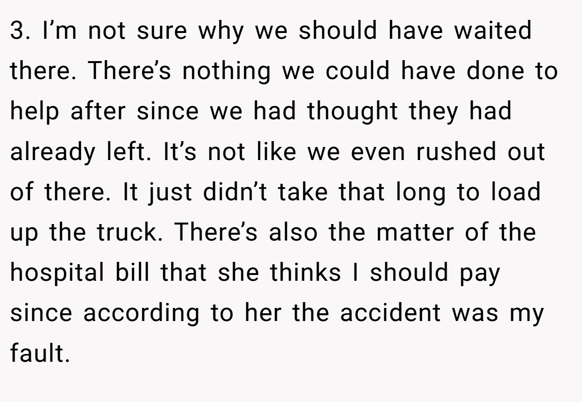 3. I’m not sure why we should have waited there. There’s nothing we could have done to help after since we had thought they had already left. It’s not like we even rushed out of there. It just didn’t take that long to load up the truck. There’s also the matter of the hospital bill that she thinks I should pay since according to her the accident was my fault.