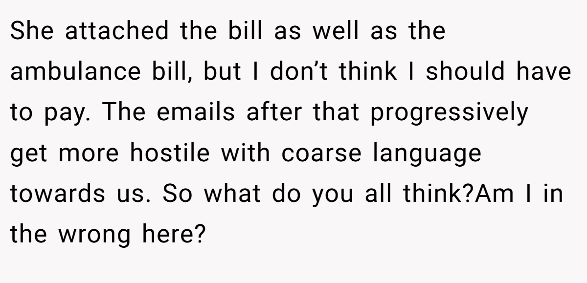She attached the bill as well as the ambulance bill, but I don’t think I should have to pay. The emails after that progressively get more hostile with coarse language towards us. So what do you all think?Am I in the wrong here?